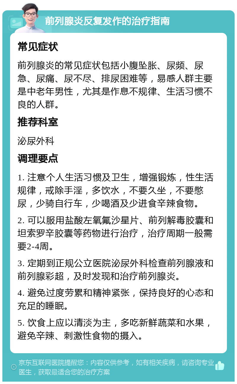 前列腺炎反复发作的治疗指南 常见症状 前列腺炎的常见症状包括小腹坠胀、尿频、尿急、尿痛、尿不尽、排尿困难等，易感人群主要是中老年男性，尤其是作息不规律、生活习惯不良的人群。 推荐科室 泌尿外科 调理要点 1. 注意个人生活习惯及卫生，增强锻炼，性生活规律，戒除手淫，多饮水，不要久坐，不要憋尿，少骑自行车，少喝酒及少进食辛辣食物。 2. 可以服用盐酸左氧氟沙星片、前列解毒胶囊和坦索罗辛胶囊等药物进行治疗，治疗周期一般需要2-4周。 3. 定期到正规公立医院泌尿外科检查前列腺液和前列腺彩超，及时发现和治疗前列腺炎。 4. 避免过度劳累和精神紧张，保持良好的心态和充足的睡眠。 5. 饮食上应以清淡为主，多吃新鲜蔬菜和水果，避免辛辣、刺激性食物的摄入。