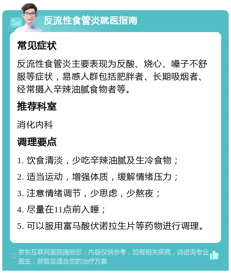 反流性食管炎就医指南 常见症状 反流性食管炎主要表现为反酸、烧心、嗓子不舒服等症状，易感人群包括肥胖者、长期吸烟者、经常摄入辛辣油腻食物者等。 推荐科室 消化内科 调理要点 1. 饮食清淡，少吃辛辣油腻及生冷食物； 2. 适当运动，增强体质，缓解情绪压力； 3. 注意情绪调节，少思虑，少熬夜； 4. 尽量在11点前入睡； 5. 可以服用富马酸伏诺拉生片等药物进行调理。