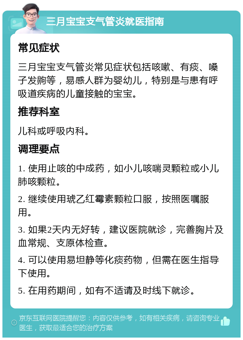 三月宝宝支气管炎就医指南 常见症状 三月宝宝支气管炎常见症状包括咳嗽、有痰、嗓子发齁等，易感人群为婴幼儿，特别是与患有呼吸道疾病的儿童接触的宝宝。 推荐科室 儿科或呼吸内科。 调理要点 1. 使用止咳的中成药，如小儿咳喘灵颗粒或小儿肺咳颗粒。 2. 继续使用琥乙红霉素颗粒口服，按照医嘱服用。 3. 如果2天内无好转，建议医院就诊，完善胸片及血常规、支原体检查。 4. 可以使用易坦静等化痰药物，但需在医生指导下使用。 5. 在用药期间，如有不适请及时线下就诊。