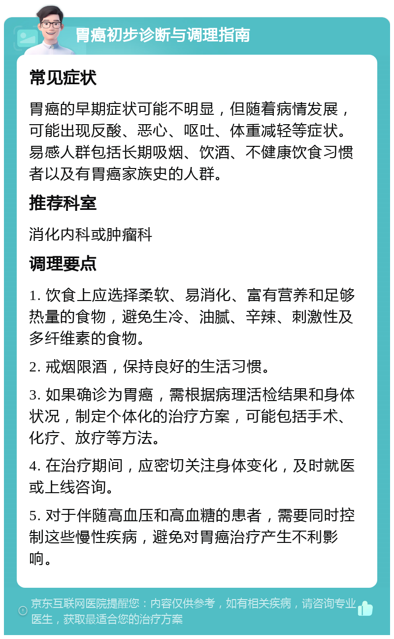 胃癌初步诊断与调理指南 常见症状 胃癌的早期症状可能不明显，但随着病情发展，可能出现反酸、恶心、呕吐、体重减轻等症状。易感人群包括长期吸烟、饮酒、不健康饮食习惯者以及有胃癌家族史的人群。 推荐科室 消化内科或肿瘤科 调理要点 1. 饮食上应选择柔软、易消化、富有营养和足够热量的食物，避免生冷、油腻、辛辣、刺激性及多纤维素的食物。 2. 戒烟限酒，保持良好的生活习惯。 3. 如果确诊为胃癌，需根据病理活检结果和身体状况，制定个体化的治疗方案，可能包括手术、化疗、放疗等方法。 4. 在治疗期间，应密切关注身体变化，及时就医或上线咨询。 5. 对于伴随高血压和高血糖的患者，需要同时控制这些慢性疾病，避免对胃癌治疗产生不利影响。