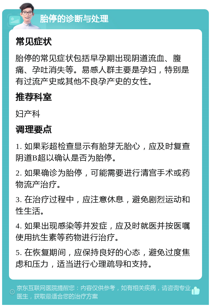 胎停的诊断与处理 常见症状 胎停的常见症状包括早孕期出现阴道流血、腹痛、孕吐消失等。易感人群主要是孕妇，特别是有过流产史或其他不良孕产史的女性。 推荐科室 妇产科 调理要点 1. 如果彩超检查显示有胎芽无胎心，应及时复查阴道B超以确认是否为胎停。 2. 如果确诊为胎停，可能需要进行清宫手术或药物流产治疗。 3. 在治疗过程中，应注意休息，避免剧烈运动和性生活。 4. 如果出现感染等并发症，应及时就医并按医嘱使用抗生素等药物进行治疗。 5. 在恢复期间，应保持良好的心态，避免过度焦虑和压力，适当进行心理疏导和支持。