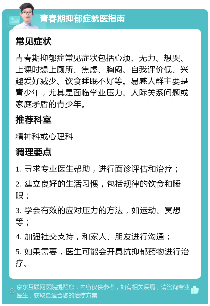 青春期抑郁症就医指南 常见症状 青春期抑郁症常见症状包括心烦、无力、想哭、上课时想上厕所、焦虑、胸闷、自我评价低、兴趣爱好减少、饮食睡眠不好等。易感人群主要是青少年，尤其是面临学业压力、人际关系问题或家庭矛盾的青少年。 推荐科室 精神科或心理科 调理要点 1. 寻求专业医生帮助，进行面诊评估和治疗； 2. 建立良好的生活习惯，包括规律的饮食和睡眠； 3. 学会有效的应对压力的方法，如运动、冥想等； 4. 加强社交支持，和家人、朋友进行沟通； 5. 如果需要，医生可能会开具抗抑郁药物进行治疗。