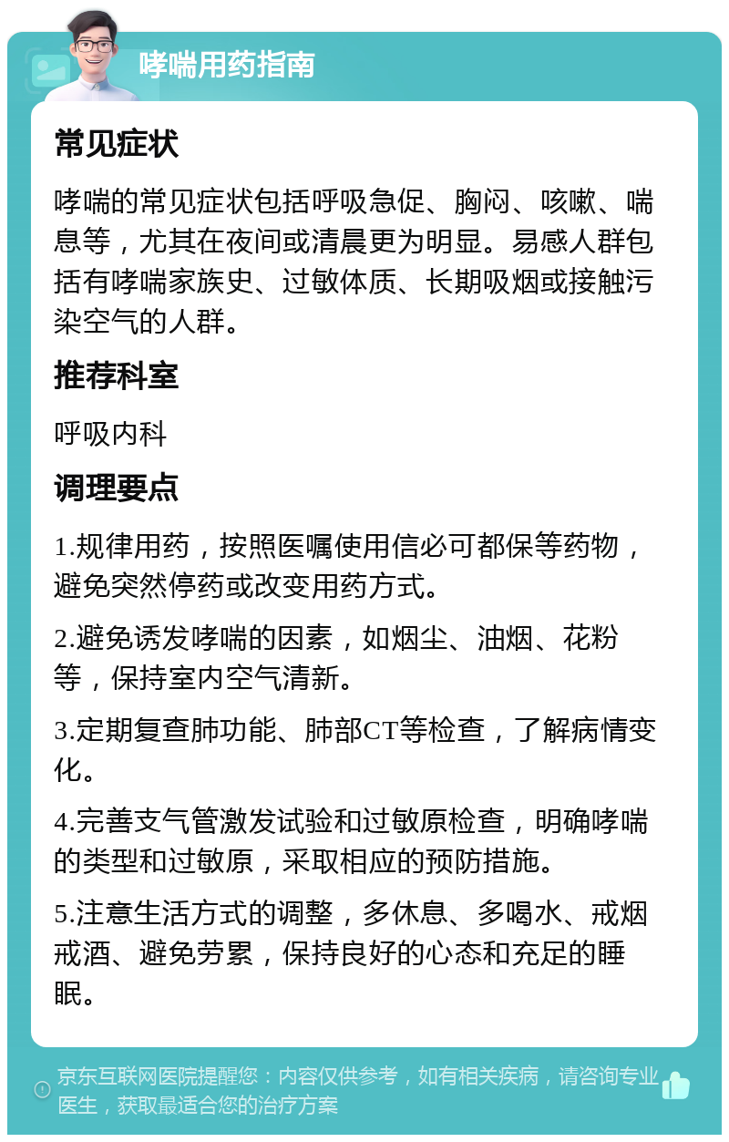 哮喘用药指南 常见症状 哮喘的常见症状包括呼吸急促、胸闷、咳嗽、喘息等，尤其在夜间或清晨更为明显。易感人群包括有哮喘家族史、过敏体质、长期吸烟或接触污染空气的人群。 推荐科室 呼吸内科 调理要点 1.规律用药，按照医嘱使用信必可都保等药物，避免突然停药或改变用药方式。 2.避免诱发哮喘的因素，如烟尘、油烟、花粉等，保持室内空气清新。 3.定期复查肺功能、肺部CT等检查，了解病情变化。 4.完善支气管激发试验和过敏原检查，明确哮喘的类型和过敏原，采取相应的预防措施。 5.注意生活方式的调整，多休息、多喝水、戒烟戒酒、避免劳累，保持良好的心态和充足的睡眠。