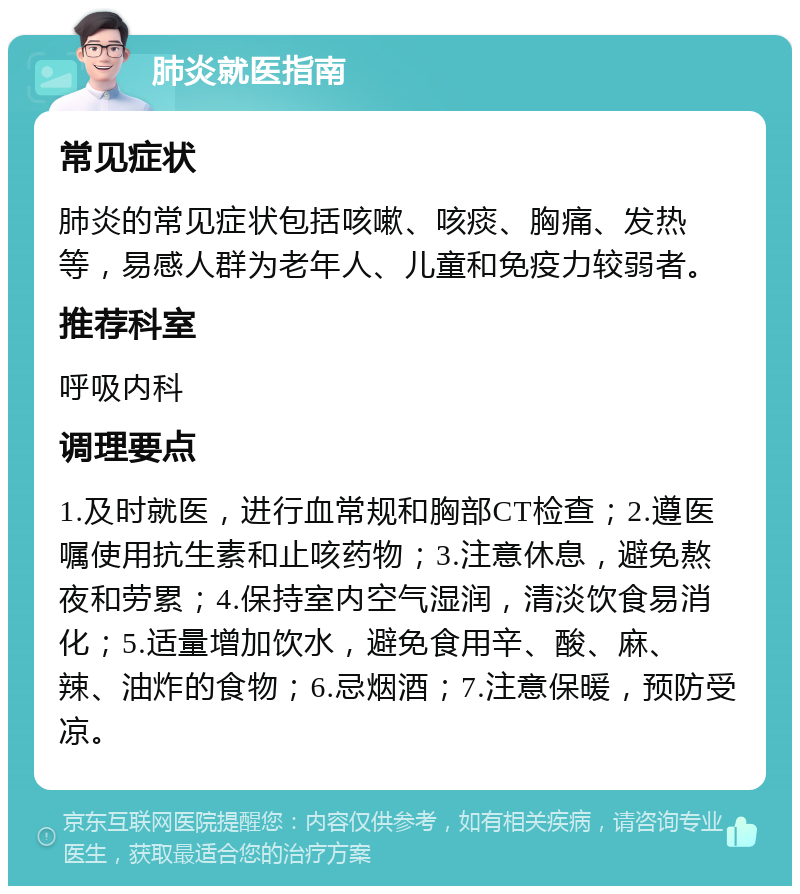 肺炎就医指南 常见症状 肺炎的常见症状包括咳嗽、咳痰、胸痛、发热等，易感人群为老年人、儿童和免疫力较弱者。 推荐科室 呼吸内科 调理要点 1.及时就医，进行血常规和胸部CT检查；2.遵医嘱使用抗生素和止咳药物；3.注意休息，避免熬夜和劳累；4.保持室内空气湿润，清淡饮食易消化；5.适量增加饮水，避免食用辛、酸、麻、辣、油炸的食物；6.忌烟酒；7.注意保暖，预防受凉。