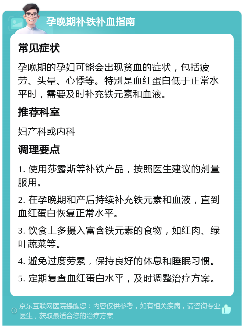 孕晚期补铁补血指南 常见症状 孕晚期的孕妇可能会出现贫血的症状，包括疲劳、头晕、心悸等。特别是血红蛋白低于正常水平时，需要及时补充铁元素和血液。 推荐科室 妇产科或内科 调理要点 1. 使用莎露斯等补铁产品，按照医生建议的剂量服用。 2. 在孕晚期和产后持续补充铁元素和血液，直到血红蛋白恢复正常水平。 3. 饮食上多摄入富含铁元素的食物，如红肉、绿叶蔬菜等。 4. 避免过度劳累，保持良好的休息和睡眠习惯。 5. 定期复查血红蛋白水平，及时调整治疗方案。