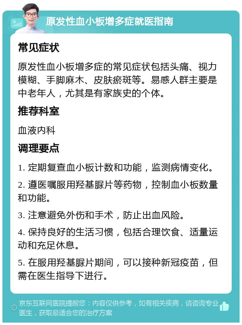 原发性血小板增多症就医指南 常见症状 原发性血小板增多症的常见症状包括头痛、视力模糊、手脚麻木、皮肤瘀斑等。易感人群主要是中老年人，尤其是有家族史的个体。 推荐科室 血液内科 调理要点 1. 定期复查血小板计数和功能，监测病情变化。 2. 遵医嘱服用羟基脲片等药物，控制血小板数量和功能。 3. 注意避免外伤和手术，防止出血风险。 4. 保持良好的生活习惯，包括合理饮食、适量运动和充足休息。 5. 在服用羟基脲片期间，可以接种新冠疫苗，但需在医生指导下进行。