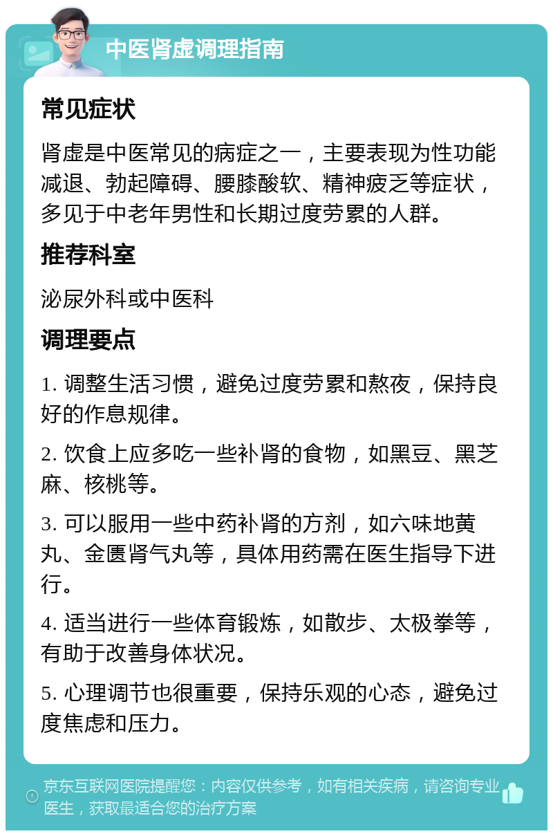 中医肾虚调理指南 常见症状 肾虚是中医常见的病症之一，主要表现为性功能减退、勃起障碍、腰膝酸软、精神疲乏等症状，多见于中老年男性和长期过度劳累的人群。 推荐科室 泌尿外科或中医科 调理要点 1. 调整生活习惯，避免过度劳累和熬夜，保持良好的作息规律。 2. 饮食上应多吃一些补肾的食物，如黑豆、黑芝麻、核桃等。 3. 可以服用一些中药补肾的方剂，如六味地黄丸、金匮肾气丸等，具体用药需在医生指导下进行。 4. 适当进行一些体育锻炼，如散步、太极拳等，有助于改善身体状况。 5. 心理调节也很重要，保持乐观的心态，避免过度焦虑和压力。