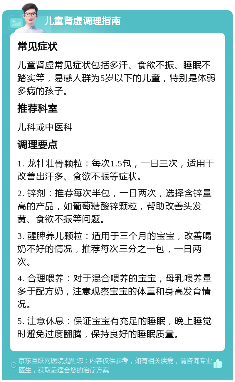 儿童肾虚调理指南 常见症状 儿童肾虚常见症状包括多汗、食欲不振、睡眠不踏实等，易感人群为5岁以下的儿童，特别是体弱多病的孩子。 推荐科室 儿科或中医科 调理要点 1. 龙牡壮骨颗粒：每次1.5包，一日三次，适用于改善出汗多、食欲不振等症状。 2. 锌剂：推荐每次半包，一日两次，选择含锌量高的产品，如葡萄糖酸锌颗粒，帮助改善头发黄、食欲不振等问题。 3. 醒脾养儿颗粒：适用于三个月的宝宝，改善喝奶不好的情况，推荐每次三分之一包，一日两次。 4. 合理喂养：对于混合喂养的宝宝，母乳喂养量多于配方奶，注意观察宝宝的体重和身高发育情况。 5. 注意休息：保证宝宝有充足的睡眠，晚上睡觉时避免过度翻腾，保持良好的睡眠质量。