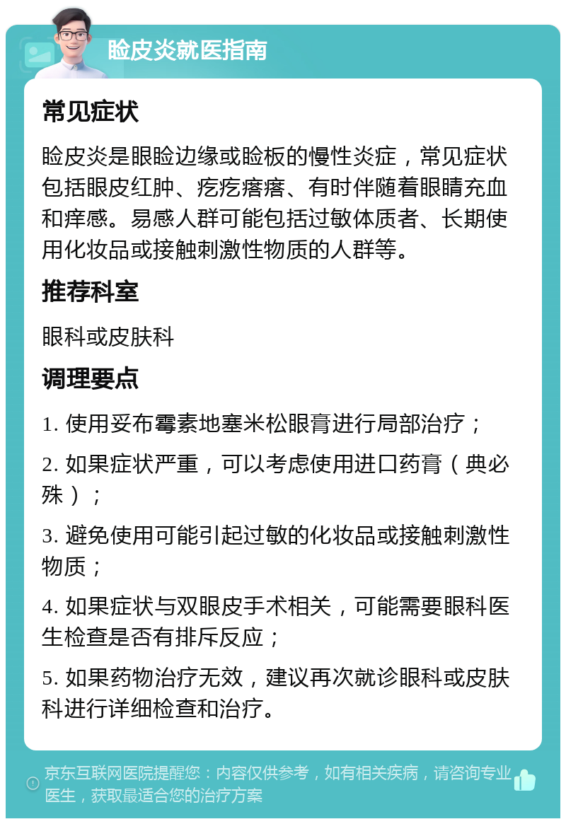 睑皮炎就医指南 常见症状 睑皮炎是眼睑边缘或睑板的慢性炎症，常见症状包括眼皮红肿、疙疙瘩瘩、有时伴随着眼睛充血和痒感。易感人群可能包括过敏体质者、长期使用化妆品或接触刺激性物质的人群等。 推荐科室 眼科或皮肤科 调理要点 1. 使用妥布霉素地塞米松眼膏进行局部治疗； 2. 如果症状严重，可以考虑使用进口药膏（典必殊）； 3. 避免使用可能引起过敏的化妆品或接触刺激性物质； 4. 如果症状与双眼皮手术相关，可能需要眼科医生检查是否有排斥反应； 5. 如果药物治疗无效，建议再次就诊眼科或皮肤科进行详细检查和治疗。