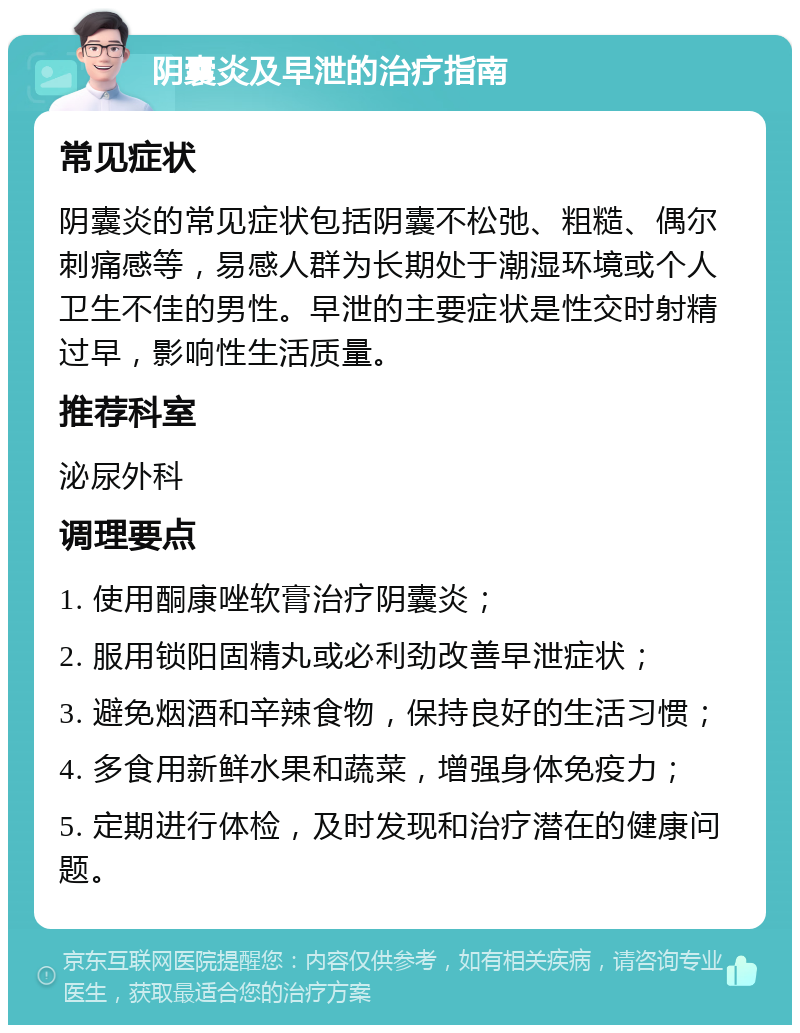 阴囊炎及早泄的治疗指南 常见症状 阴囊炎的常见症状包括阴囊不松弛、粗糙、偶尔刺痛感等，易感人群为长期处于潮湿环境或个人卫生不佳的男性。早泄的主要症状是性交时射精过早，影响性生活质量。 推荐科室 泌尿外科 调理要点 1. 使用酮康唑软膏治疗阴囊炎； 2. 服用锁阳固精丸或必利劲改善早泄症状； 3. 避免烟酒和辛辣食物，保持良好的生活习惯； 4. 多食用新鲜水果和蔬菜，增强身体免疫力； 5. 定期进行体检，及时发现和治疗潜在的健康问题。