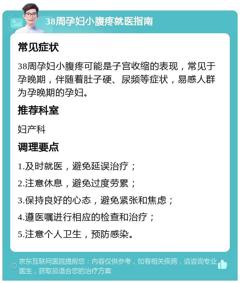 38周孕妇小腹疼就医指南 常见症状 38周孕妇小腹疼可能是子宫收缩的表现，常见于孕晚期，伴随着肚子硬、尿频等症状，易感人群为孕晚期的孕妇。 推荐科室 妇产科 调理要点 1.及时就医，避免延误治疗； 2.注意休息，避免过度劳累； 3.保持良好的心态，避免紧张和焦虑； 4.遵医嘱进行相应的检查和治疗； 5.注意个人卫生，预防感染。