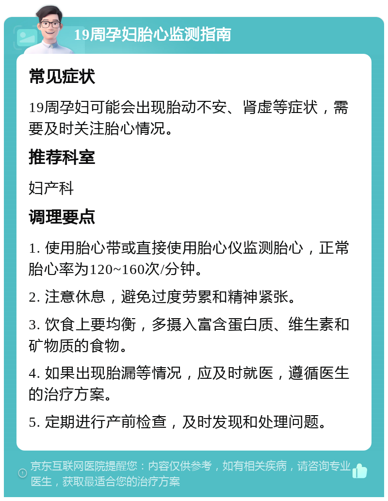 19周孕妇胎心监测指南 常见症状 19周孕妇可能会出现胎动不安、肾虚等症状，需要及时关注胎心情况。 推荐科室 妇产科 调理要点 1. 使用胎心带或直接使用胎心仪监测胎心，正常胎心率为120~160次/分钟。 2. 注意休息，避免过度劳累和精神紧张。 3. 饮食上要均衡，多摄入富含蛋白质、维生素和矿物质的食物。 4. 如果出现胎漏等情况，应及时就医，遵循医生的治疗方案。 5. 定期进行产前检查，及时发现和处理问题。