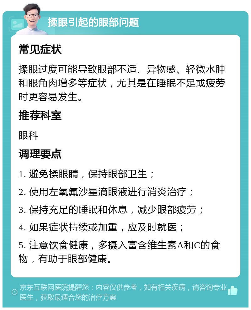 揉眼引起的眼部问题 常见症状 揉眼过度可能导致眼部不适、异物感、轻微水肿和眼角肉增多等症状，尤其是在睡眠不足或疲劳时更容易发生。 推荐科室 眼科 调理要点 1. 避免揉眼睛，保持眼部卫生； 2. 使用左氧氟沙星滴眼液进行消炎治疗； 3. 保持充足的睡眠和休息，减少眼部疲劳； 4. 如果症状持续或加重，应及时就医； 5. 注意饮食健康，多摄入富含维生素A和C的食物，有助于眼部健康。