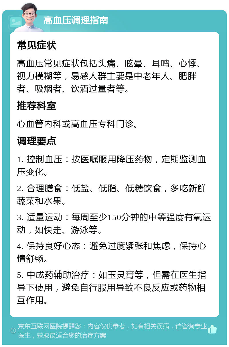 高血压调理指南 常见症状 高血压常见症状包括头痛、眩晕、耳鸣、心悸、视力模糊等，易感人群主要是中老年人、肥胖者、吸烟者、饮酒过量者等。 推荐科室 心血管内科或高血压专科门诊。 调理要点 1. 控制血压：按医嘱服用降压药物，定期监测血压变化。 2. 合理膳食：低盐、低脂、低糖饮食，多吃新鲜蔬菜和水果。 3. 适量运动：每周至少150分钟的中等强度有氧运动，如快走、游泳等。 4. 保持良好心态：避免过度紧张和焦虑，保持心情舒畅。 5. 中成药辅助治疗：如玉灵膏等，但需在医生指导下使用，避免自行服用导致不良反应或药物相互作用。