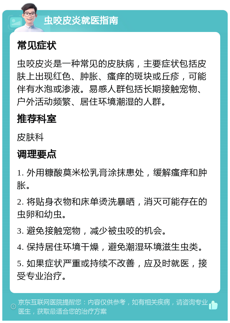 虫咬皮炎就医指南 常见症状 虫咬皮炎是一种常见的皮肤病，主要症状包括皮肤上出现红色、肿胀、瘙痒的斑块或丘疹，可能伴有水泡或渗液。易感人群包括长期接触宠物、户外活动频繁、居住环境潮湿的人群。 推荐科室 皮肤科 调理要点 1. 外用糠酸莫米松乳膏涂抹患处，缓解瘙痒和肿胀。 2. 将贴身衣物和床单烫洗暴晒，消灭可能存在的虫卵和幼虫。 3. 避免接触宠物，减少被虫咬的机会。 4. 保持居住环境干燥，避免潮湿环境滋生虫类。 5. 如果症状严重或持续不改善，应及时就医，接受专业治疗。