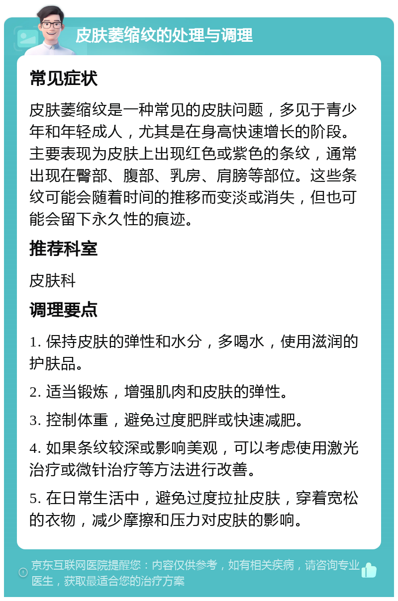 皮肤萎缩纹的处理与调理 常见症状 皮肤萎缩纹是一种常见的皮肤问题，多见于青少年和年轻成人，尤其是在身高快速增长的阶段。主要表现为皮肤上出现红色或紫色的条纹，通常出现在臀部、腹部、乳房、肩膀等部位。这些条纹可能会随着时间的推移而变淡或消失，但也可能会留下永久性的痕迹。 推荐科室 皮肤科 调理要点 1. 保持皮肤的弹性和水分，多喝水，使用滋润的护肤品。 2. 适当锻炼，增强肌肉和皮肤的弹性。 3. 控制体重，避免过度肥胖或快速减肥。 4. 如果条纹较深或影响美观，可以考虑使用激光治疗或微针治疗等方法进行改善。 5. 在日常生活中，避免过度拉扯皮肤，穿着宽松的衣物，减少摩擦和压力对皮肤的影响。