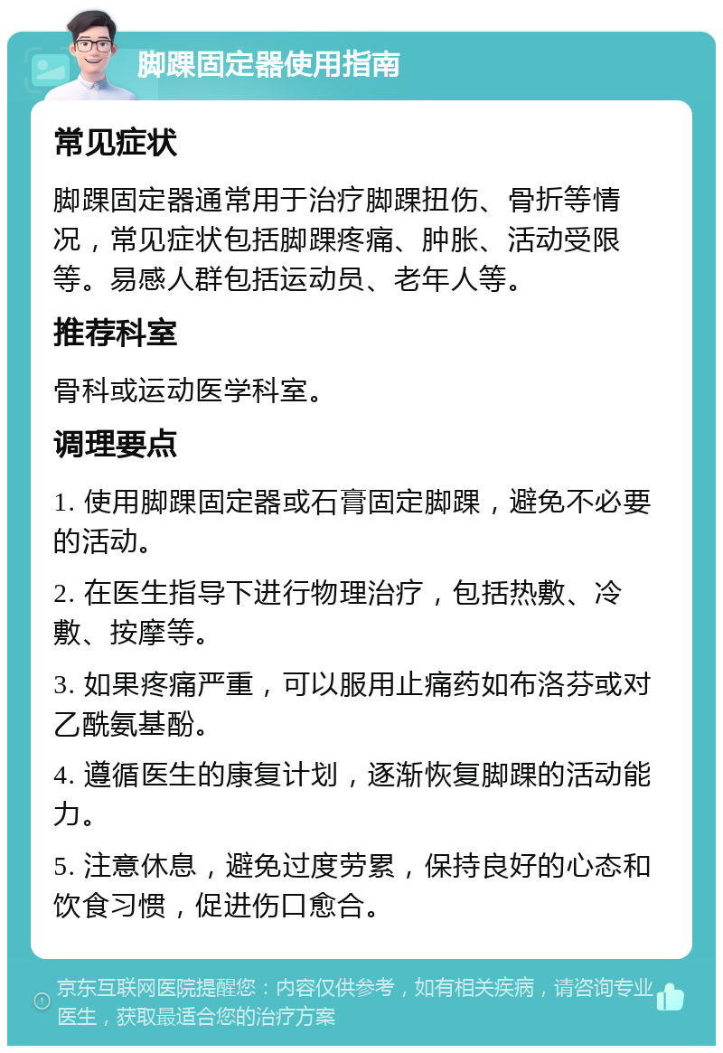 脚踝固定器使用指南 常见症状 脚踝固定器通常用于治疗脚踝扭伤、骨折等情况，常见症状包括脚踝疼痛、肿胀、活动受限等。易感人群包括运动员、老年人等。 推荐科室 骨科或运动医学科室。 调理要点 1. 使用脚踝固定器或石膏固定脚踝，避免不必要的活动。 2. 在医生指导下进行物理治疗，包括热敷、冷敷、按摩等。 3. 如果疼痛严重，可以服用止痛药如布洛芬或对乙酰氨基酚。 4. 遵循医生的康复计划，逐渐恢复脚踝的活动能力。 5. 注意休息，避免过度劳累，保持良好的心态和饮食习惯，促进伤口愈合。