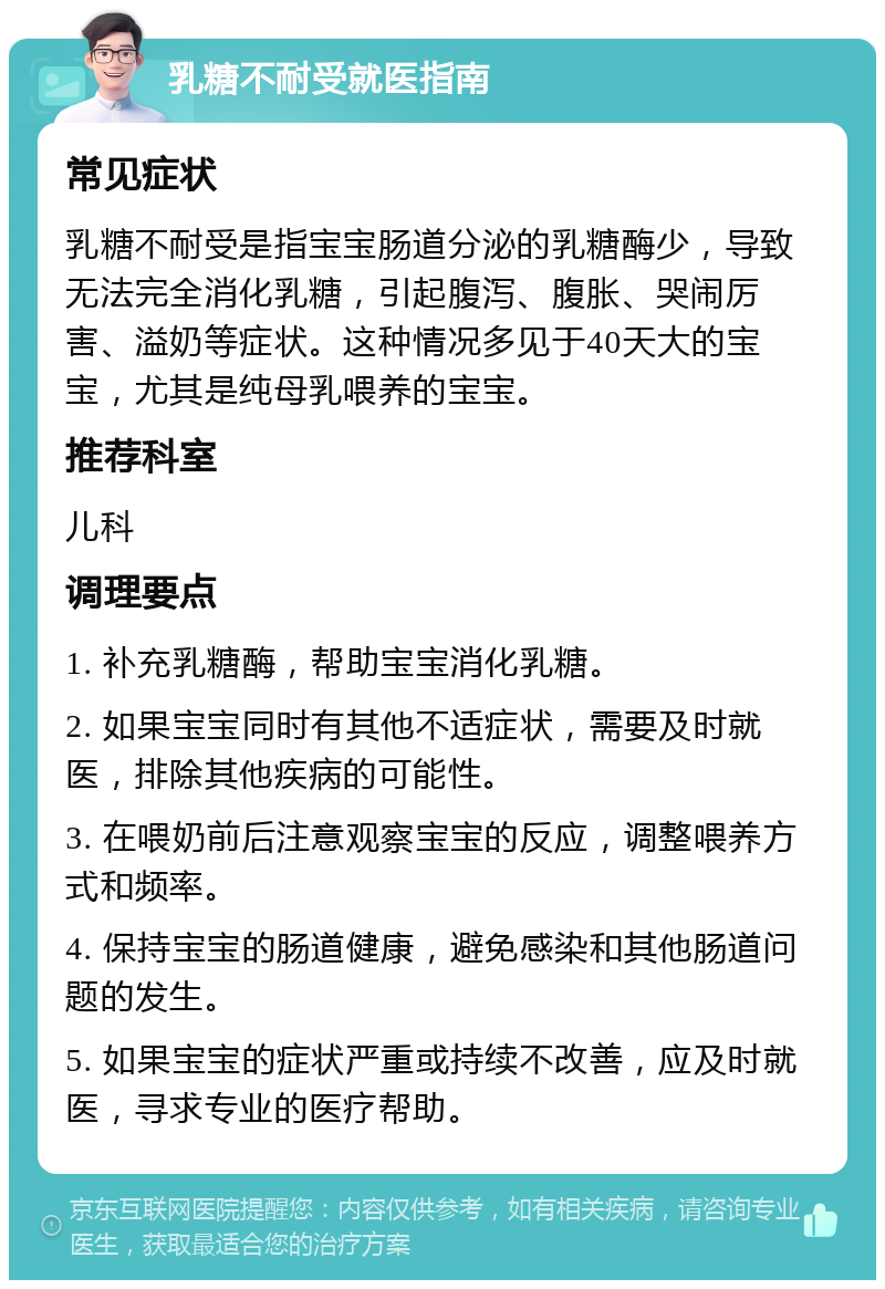 乳糖不耐受就医指南 常见症状 乳糖不耐受是指宝宝肠道分泌的乳糖酶少，导致无法完全消化乳糖，引起腹泻、腹胀、哭闹厉害、溢奶等症状。这种情况多见于40天大的宝宝，尤其是纯母乳喂养的宝宝。 推荐科室 儿科 调理要点 1. 补充乳糖酶，帮助宝宝消化乳糖。 2. 如果宝宝同时有其他不适症状，需要及时就医，排除其他疾病的可能性。 3. 在喂奶前后注意观察宝宝的反应，调整喂养方式和频率。 4. 保持宝宝的肠道健康，避免感染和其他肠道问题的发生。 5. 如果宝宝的症状严重或持续不改善，应及时就医，寻求专业的医疗帮助。