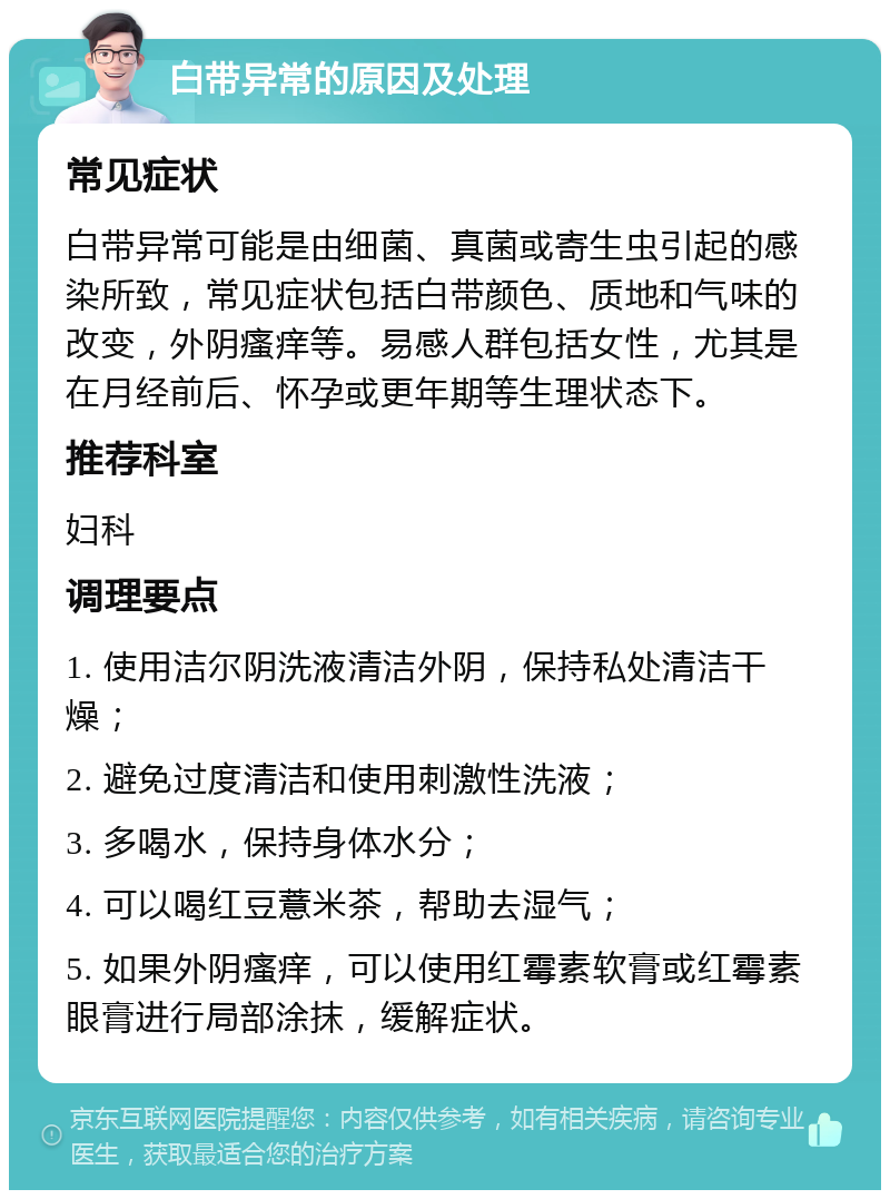 白带异常的原因及处理 常见症状 白带异常可能是由细菌、真菌或寄生虫引起的感染所致，常见症状包括白带颜色、质地和气味的改变，外阴瘙痒等。易感人群包括女性，尤其是在月经前后、怀孕或更年期等生理状态下。 推荐科室 妇科 调理要点 1. 使用洁尔阴洗液清洁外阴，保持私处清洁干燥； 2. 避免过度清洁和使用刺激性洗液； 3. 多喝水，保持身体水分； 4. 可以喝红豆薏米茶，帮助去湿气； 5. 如果外阴瘙痒，可以使用红霉素软膏或红霉素眼膏进行局部涂抹，缓解症状。