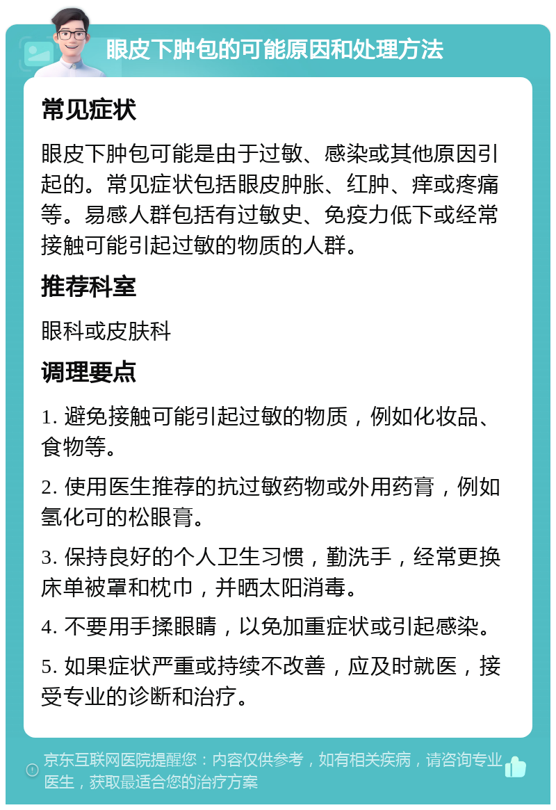 眼皮下肿包的可能原因和处理方法 常见症状 眼皮下肿包可能是由于过敏、感染或其他原因引起的。常见症状包括眼皮肿胀、红肿、痒或疼痛等。易感人群包括有过敏史、免疫力低下或经常接触可能引起过敏的物质的人群。 推荐科室 眼科或皮肤科 调理要点 1. 避免接触可能引起过敏的物质，例如化妆品、食物等。 2. 使用医生推荐的抗过敏药物或外用药膏，例如氢化可的松眼膏。 3. 保持良好的个人卫生习惯，勤洗手，经常更换床单被罩和枕巾，并晒太阳消毒。 4. 不要用手揉眼睛，以免加重症状或引起感染。 5. 如果症状严重或持续不改善，应及时就医，接受专业的诊断和治疗。