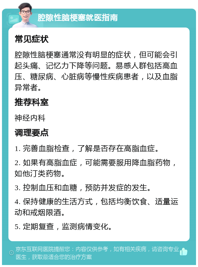 腔隙性脑梗塞就医指南 常见症状 腔隙性脑梗塞通常没有明显的症状，但可能会引起头痛、记忆力下降等问题。易感人群包括高血压、糖尿病、心脏病等慢性疾病患者，以及血脂异常者。 推荐科室 神经内科 调理要点 1. 完善血脂检查，了解是否存在高脂血症。 2. 如果有高脂血症，可能需要服用降血脂药物，如他汀类药物。 3. 控制血压和血糖，预防并发症的发生。 4. 保持健康的生活方式，包括均衡饮食、适量运动和戒烟限酒。 5. 定期复查，监测病情变化。