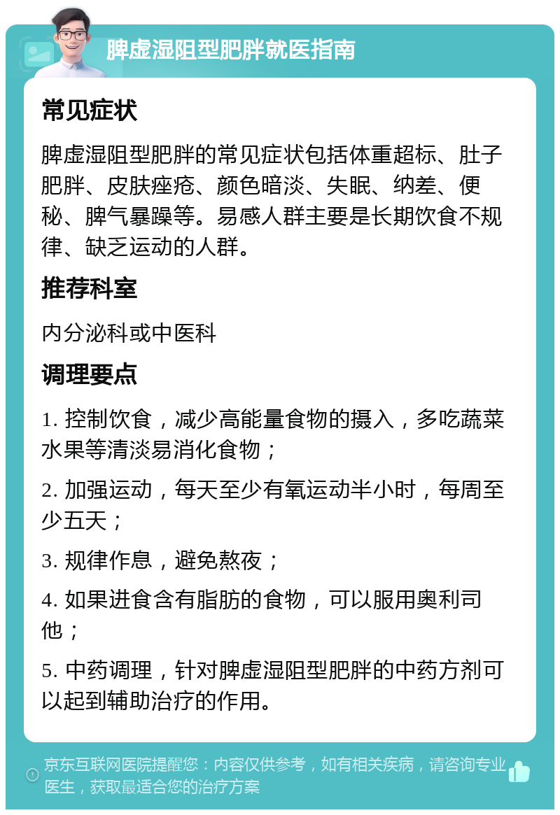 脾虚湿阻型肥胖就医指南 常见症状 脾虚湿阻型肥胖的常见症状包括体重超标、肚子肥胖、皮肤痤疮、颜色暗淡、失眠、纳差、便秘、脾气暴躁等。易感人群主要是长期饮食不规律、缺乏运动的人群。 推荐科室 内分泌科或中医科 调理要点 1. 控制饮食，减少高能量食物的摄入，多吃蔬菜水果等清淡易消化食物； 2. 加强运动，每天至少有氧运动半小时，每周至少五天； 3. 规律作息，避免熬夜； 4. 如果进食含有脂肪的食物，可以服用奥利司他； 5. 中药调理，针对脾虚湿阻型肥胖的中药方剂可以起到辅助治疗的作用。