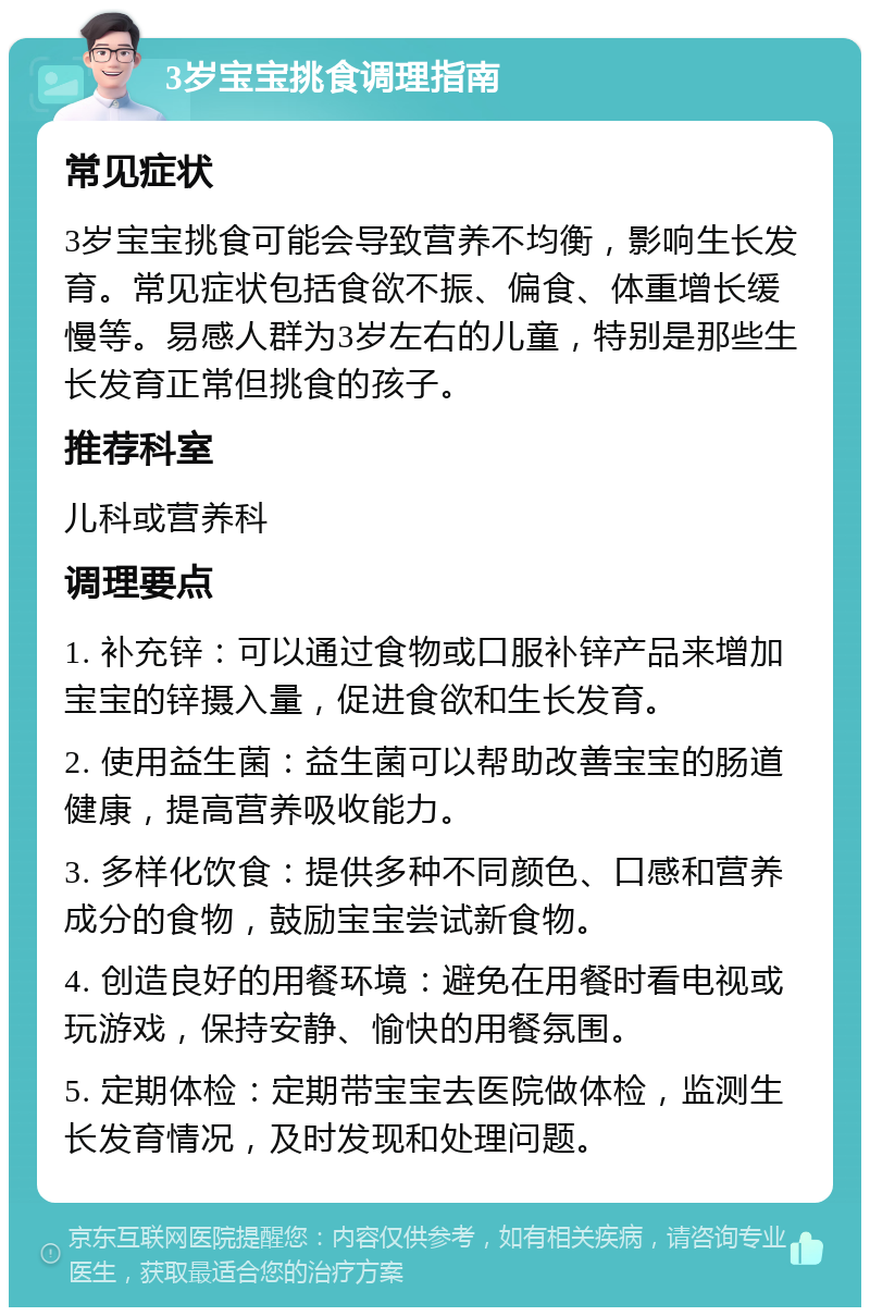 3岁宝宝挑食调理指南 常见症状 3岁宝宝挑食可能会导致营养不均衡，影响生长发育。常见症状包括食欲不振、偏食、体重增长缓慢等。易感人群为3岁左右的儿童，特别是那些生长发育正常但挑食的孩子。 推荐科室 儿科或营养科 调理要点 1. 补充锌：可以通过食物或口服补锌产品来增加宝宝的锌摄入量，促进食欲和生长发育。 2. 使用益生菌：益生菌可以帮助改善宝宝的肠道健康，提高营养吸收能力。 3. 多样化饮食：提供多种不同颜色、口感和营养成分的食物，鼓励宝宝尝试新食物。 4. 创造良好的用餐环境：避免在用餐时看电视或玩游戏，保持安静、愉快的用餐氛围。 5. 定期体检：定期带宝宝去医院做体检，监测生长发育情况，及时发现和处理问题。