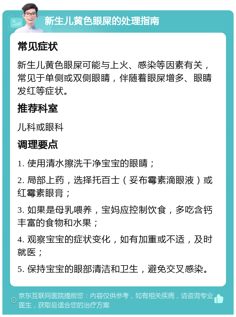 新生儿黄色眼屎的处理指南 常见症状 新生儿黄色眼屎可能与上火、感染等因素有关，常见于单侧或双侧眼睛，伴随着眼屎增多、眼睛发红等症状。 推荐科室 儿科或眼科 调理要点 1. 使用清水擦洗干净宝宝的眼睛； 2. 局部上药，选择托百士（妥布霉素滴眼液）或红霉素眼膏； 3. 如果是母乳喂养，宝妈应控制饮食，多吃含钙丰富的食物和水果； 4. 观察宝宝的症状变化，如有加重或不适，及时就医； 5. 保持宝宝的眼部清洁和卫生，避免交叉感染。