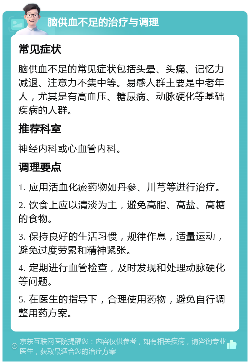 脑供血不足的治疗与调理 常见症状 脑供血不足的常见症状包括头晕、头痛、记忆力减退、注意力不集中等。易感人群主要是中老年人，尤其是有高血压、糖尿病、动脉硬化等基础疾病的人群。 推荐科室 神经内科或心血管内科。 调理要点 1. 应用活血化瘀药物如丹参、川芎等进行治疗。 2. 饮食上应以清淡为主，避免高脂、高盐、高糖的食物。 3. 保持良好的生活习惯，规律作息，适量运动，避免过度劳累和精神紧张。 4. 定期进行血管检查，及时发现和处理动脉硬化等问题。 5. 在医生的指导下，合理使用药物，避免自行调整用药方案。