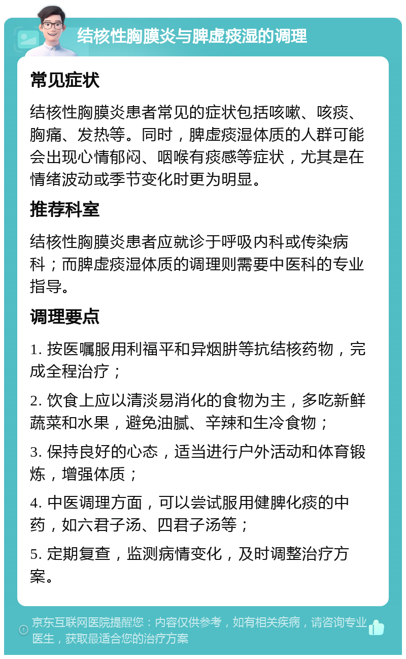 结核性胸膜炎与脾虚痰湿的调理 常见症状 结核性胸膜炎患者常见的症状包括咳嗽、咳痰、胸痛、发热等。同时，脾虚痰湿体质的人群可能会出现心情郁闷、咽喉有痰感等症状，尤其是在情绪波动或季节变化时更为明显。 推荐科室 结核性胸膜炎患者应就诊于呼吸内科或传染病科；而脾虚痰湿体质的调理则需要中医科的专业指导。 调理要点 1. 按医嘱服用利福平和异烟肼等抗结核药物，完成全程治疗； 2. 饮食上应以清淡易消化的食物为主，多吃新鲜蔬菜和水果，避免油腻、辛辣和生冷食物； 3. 保持良好的心态，适当进行户外活动和体育锻炼，增强体质； 4. 中医调理方面，可以尝试服用健脾化痰的中药，如六君子汤、四君子汤等； 5. 定期复查，监测病情变化，及时调整治疗方案。