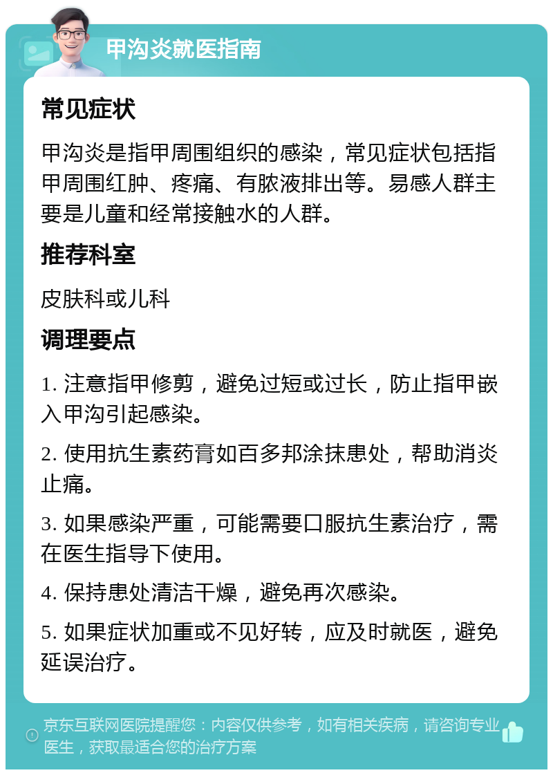 甲沟炎就医指南 常见症状 甲沟炎是指甲周围组织的感染，常见症状包括指甲周围红肿、疼痛、有脓液排出等。易感人群主要是儿童和经常接触水的人群。 推荐科室 皮肤科或儿科 调理要点 1. 注意指甲修剪，避免过短或过长，防止指甲嵌入甲沟引起感染。 2. 使用抗生素药膏如百多邦涂抹患处，帮助消炎止痛。 3. 如果感染严重，可能需要口服抗生素治疗，需在医生指导下使用。 4. 保持患处清洁干燥，避免再次感染。 5. 如果症状加重或不见好转，应及时就医，避免延误治疗。