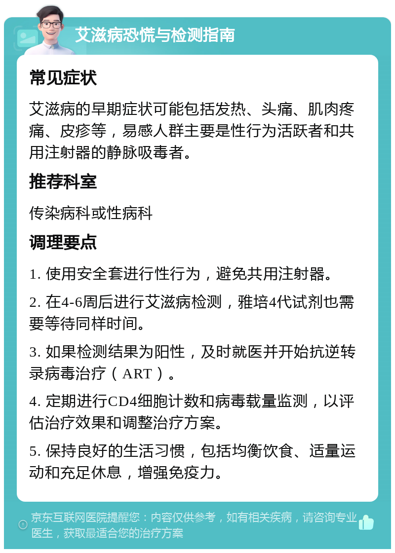 艾滋病恐慌与检测指南 常见症状 艾滋病的早期症状可能包括发热、头痛、肌肉疼痛、皮疹等，易感人群主要是性行为活跃者和共用注射器的静脉吸毒者。 推荐科室 传染病科或性病科 调理要点 1. 使用安全套进行性行为，避免共用注射器。 2. 在4-6周后进行艾滋病检测，雅培4代试剂也需要等待同样时间。 3. 如果检测结果为阳性，及时就医并开始抗逆转录病毒治疗（ART）。 4. 定期进行CD4细胞计数和病毒载量监测，以评估治疗效果和调整治疗方案。 5. 保持良好的生活习惯，包括均衡饮食、适量运动和充足休息，增强免疫力。