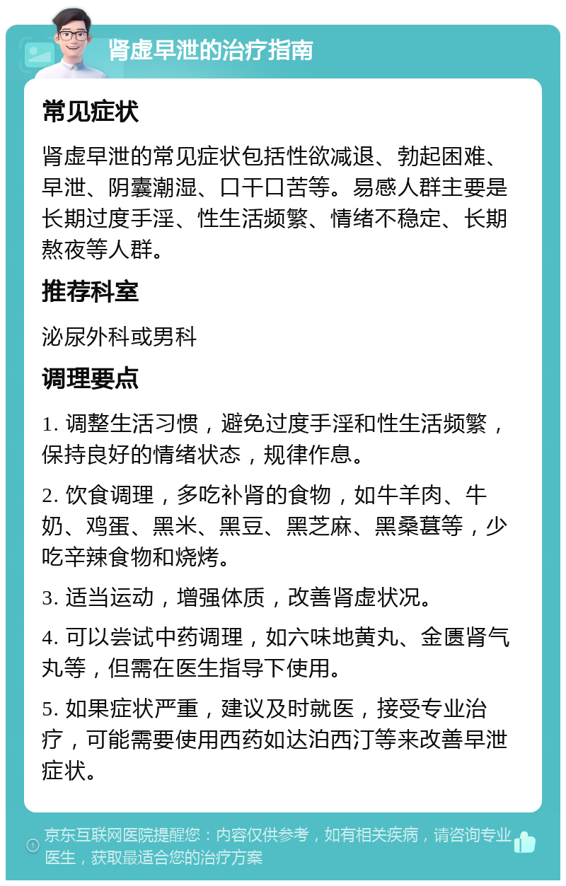 肾虚早泄的治疗指南 常见症状 肾虚早泄的常见症状包括性欲减退、勃起困难、早泄、阴囊潮湿、口干口苦等。易感人群主要是长期过度手淫、性生活频繁、情绪不稳定、长期熬夜等人群。 推荐科室 泌尿外科或男科 调理要点 1. 调整生活习惯，避免过度手淫和性生活频繁，保持良好的情绪状态，规律作息。 2. 饮食调理，多吃补肾的食物，如牛羊肉、牛奶、鸡蛋、黑米、黑豆、黑芝麻、黑桑葚等，少吃辛辣食物和烧烤。 3. 适当运动，增强体质，改善肾虚状况。 4. 可以尝试中药调理，如六味地黄丸、金匮肾气丸等，但需在医生指导下使用。 5. 如果症状严重，建议及时就医，接受专业治疗，可能需要使用西药如达泊西汀等来改善早泄症状。