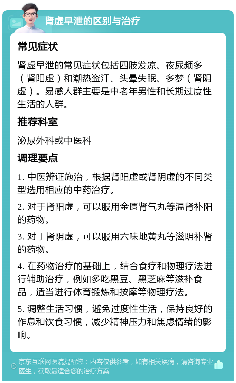 肾虚早泄的区别与治疗 常见症状 肾虚早泄的常见症状包括四肢发凉、夜尿频多（肾阳虚）和潮热盗汗、头晕失眠、多梦（肾阴虚）。易感人群主要是中老年男性和长期过度性生活的人群。 推荐科室 泌尿外科或中医科 调理要点 1. 中医辨证施治，根据肾阳虚或肾阴虚的不同类型选用相应的中药治疗。 2. 对于肾阳虚，可以服用金匮肾气丸等温肾补阳的药物。 3. 对于肾阴虚，可以服用六味地黄丸等滋阴补肾的药物。 4. 在药物治疗的基础上，结合食疗和物理疗法进行辅助治疗，例如多吃黑豆、黑芝麻等滋补食品，适当进行体育锻炼和按摩等物理疗法。 5. 调整生活习惯，避免过度性生活，保持良好的作息和饮食习惯，减少精神压力和焦虑情绪的影响。