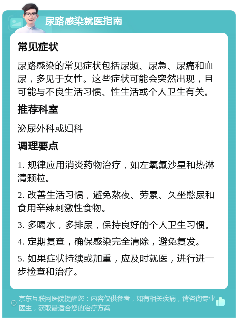 尿路感染就医指南 常见症状 尿路感染的常见症状包括尿频、尿急、尿痛和血尿，多见于女性。这些症状可能会突然出现，且可能与不良生活习惯、性生活或个人卫生有关。 推荐科室 泌尿外科或妇科 调理要点 1. 规律应用消炎药物治疗，如左氧氟沙星和热淋清颗粒。 2. 改善生活习惯，避免熬夜、劳累、久坐憋尿和食用辛辣刺激性食物。 3. 多喝水，多排尿，保持良好的个人卫生习惯。 4. 定期复查，确保感染完全清除，避免复发。 5. 如果症状持续或加重，应及时就医，进行进一步检查和治疗。