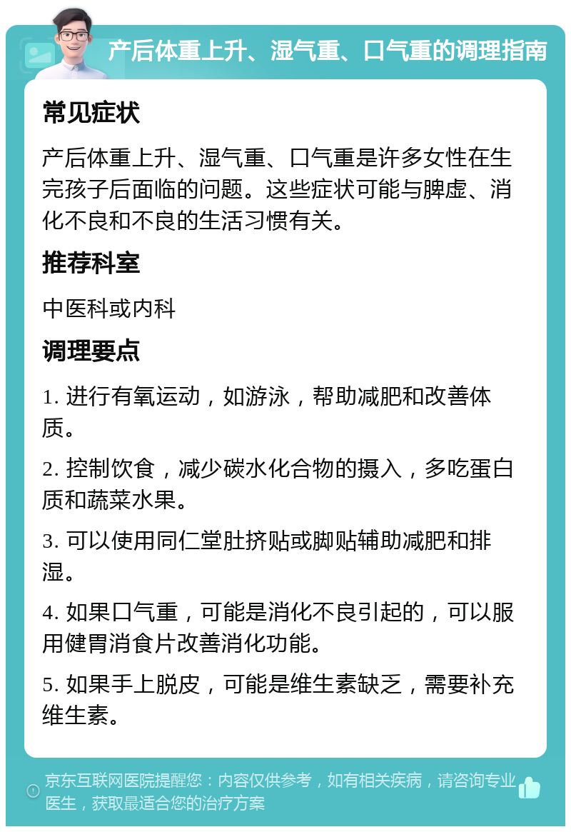 产后体重上升、湿气重、口气重的调理指南 常见症状 产后体重上升、湿气重、口气重是许多女性在生完孩子后面临的问题。这些症状可能与脾虚、消化不良和不良的生活习惯有关。 推荐科室 中医科或内科 调理要点 1. 进行有氧运动，如游泳，帮助减肥和改善体质。 2. 控制饮食，减少碳水化合物的摄入，多吃蛋白质和蔬菜水果。 3. 可以使用同仁堂肚挤贴或脚贴辅助减肥和排湿。 4. 如果口气重，可能是消化不良引起的，可以服用健胃消食片改善消化功能。 5. 如果手上脱皮，可能是维生素缺乏，需要补充维生素。