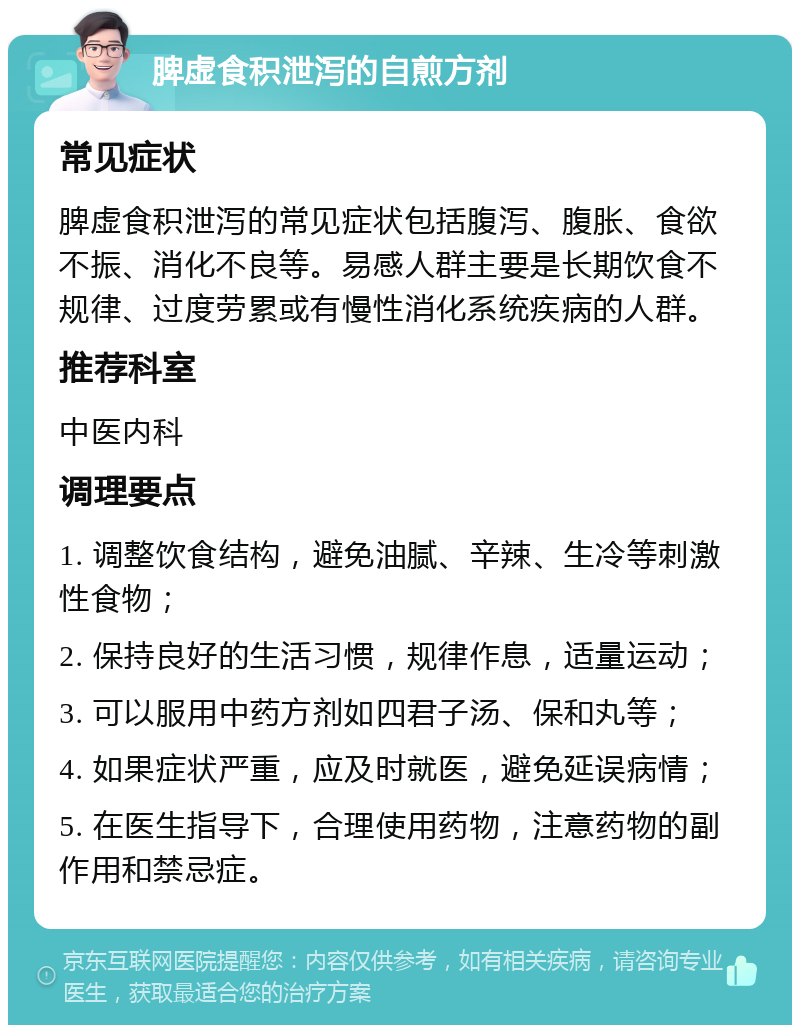 脾虚食积泄泻的自煎方剂 常见症状 脾虚食积泄泻的常见症状包括腹泻、腹胀、食欲不振、消化不良等。易感人群主要是长期饮食不规律、过度劳累或有慢性消化系统疾病的人群。 推荐科室 中医内科 调理要点 1. 调整饮食结构，避免油腻、辛辣、生冷等刺激性食物； 2. 保持良好的生活习惯，规律作息，适量运动； 3. 可以服用中药方剂如四君子汤、保和丸等； 4. 如果症状严重，应及时就医，避免延误病情； 5. 在医生指导下，合理使用药物，注意药物的副作用和禁忌症。