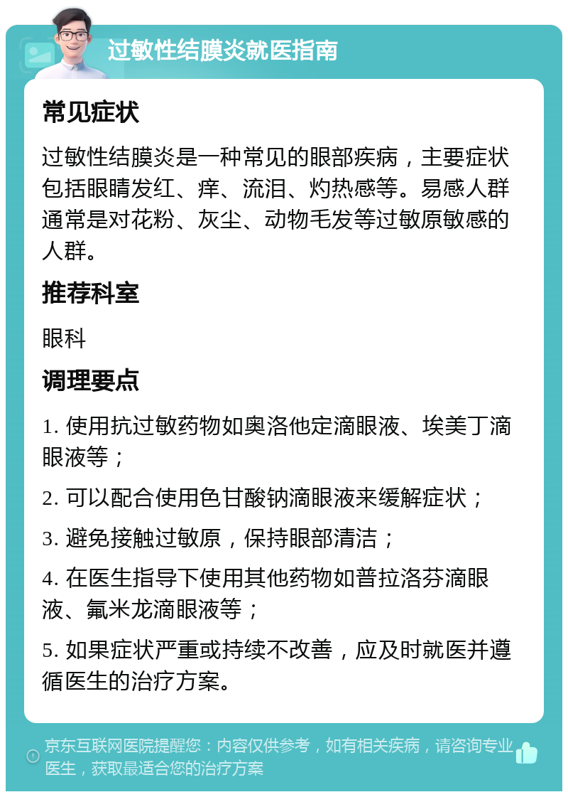 过敏性结膜炎就医指南 常见症状 过敏性结膜炎是一种常见的眼部疾病，主要症状包括眼睛发红、痒、流泪、灼热感等。易感人群通常是对花粉、灰尘、动物毛发等过敏原敏感的人群。 推荐科室 眼科 调理要点 1. 使用抗过敏药物如奥洛他定滴眼液、埃美丁滴眼液等； 2. 可以配合使用色甘酸钠滴眼液来缓解症状； 3. 避免接触过敏原，保持眼部清洁； 4. 在医生指导下使用其他药物如普拉洛芬滴眼液、氟米龙滴眼液等； 5. 如果症状严重或持续不改善，应及时就医并遵循医生的治疗方案。