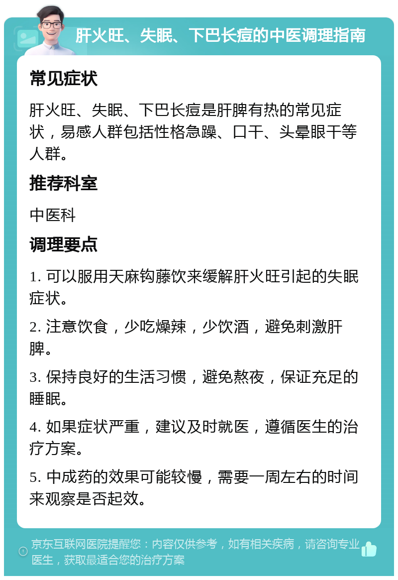 肝火旺、失眠、下巴长痘的中医调理指南 常见症状 肝火旺、失眠、下巴长痘是肝脾有热的常见症状，易感人群包括性格急躁、口干、头晕眼干等人群。 推荐科室 中医科 调理要点 1. 可以服用天麻钩藤饮来缓解肝火旺引起的失眠症状。 2. 注意饮食，少吃燥辣，少饮酒，避免刺激肝脾。 3. 保持良好的生活习惯，避免熬夜，保证充足的睡眠。 4. 如果症状严重，建议及时就医，遵循医生的治疗方案。 5. 中成药的效果可能较慢，需要一周左右的时间来观察是否起效。