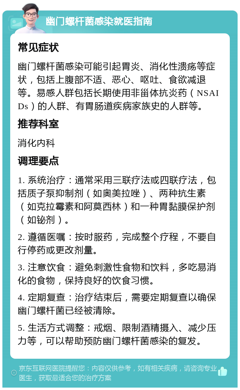 幽门螺杆菌感染就医指南 常见症状 幽门螺杆菌感染可能引起胃炎、消化性溃疡等症状，包括上腹部不适、恶心、呕吐、食欲减退等。易感人群包括长期使用非甾体抗炎药（NSAIDs）的人群、有胃肠道疾病家族史的人群等。 推荐科室 消化内科 调理要点 1. 系统治疗：通常采用三联疗法或四联疗法，包括质子泵抑制剂（如奥美拉唑）、两种抗生素（如克拉霉素和阿莫西林）和一种胃黏膜保护剂（如铋剂）。 2. 遵循医嘱：按时服药，完成整个疗程，不要自行停药或更改剂量。 3. 注意饮食：避免刺激性食物和饮料，多吃易消化的食物，保持良好的饮食习惯。 4. 定期复查：治疗结束后，需要定期复查以确保幽门螺杆菌已经被清除。 5. 生活方式调整：戒烟、限制酒精摄入、减少压力等，可以帮助预防幽门螺杆菌感染的复发。