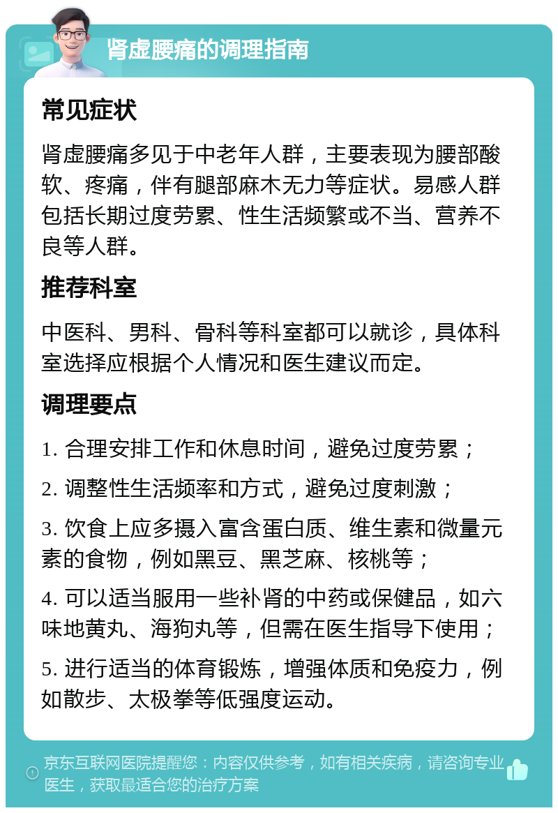 肾虚腰痛的调理指南 常见症状 肾虚腰痛多见于中老年人群，主要表现为腰部酸软、疼痛，伴有腿部麻木无力等症状。易感人群包括长期过度劳累、性生活频繁或不当、营养不良等人群。 推荐科室 中医科、男科、骨科等科室都可以就诊，具体科室选择应根据个人情况和医生建议而定。 调理要点 1. 合理安排工作和休息时间，避免过度劳累； 2. 调整性生活频率和方式，避免过度刺激； 3. 饮食上应多摄入富含蛋白质、维生素和微量元素的食物，例如黑豆、黑芝麻、核桃等； 4. 可以适当服用一些补肾的中药或保健品，如六味地黄丸、海狗丸等，但需在医生指导下使用； 5. 进行适当的体育锻炼，增强体质和免疫力，例如散步、太极拳等低强度运动。