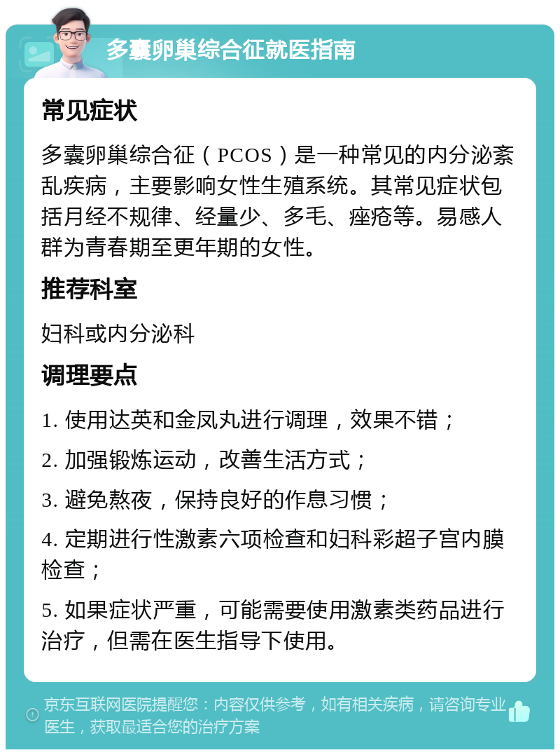 多囊卵巢综合征就医指南 常见症状 多囊卵巢综合征（PCOS）是一种常见的内分泌紊乱疾病，主要影响女性生殖系统。其常见症状包括月经不规律、经量少、多毛、痤疮等。易感人群为青春期至更年期的女性。 推荐科室 妇科或内分泌科 调理要点 1. 使用达英和金凤丸进行调理，效果不错； 2. 加强锻炼运动，改善生活方式； 3. 避免熬夜，保持良好的作息习惯； 4. 定期进行性激素六项检查和妇科彩超子宫内膜检查； 5. 如果症状严重，可能需要使用激素类药品进行治疗，但需在医生指导下使用。