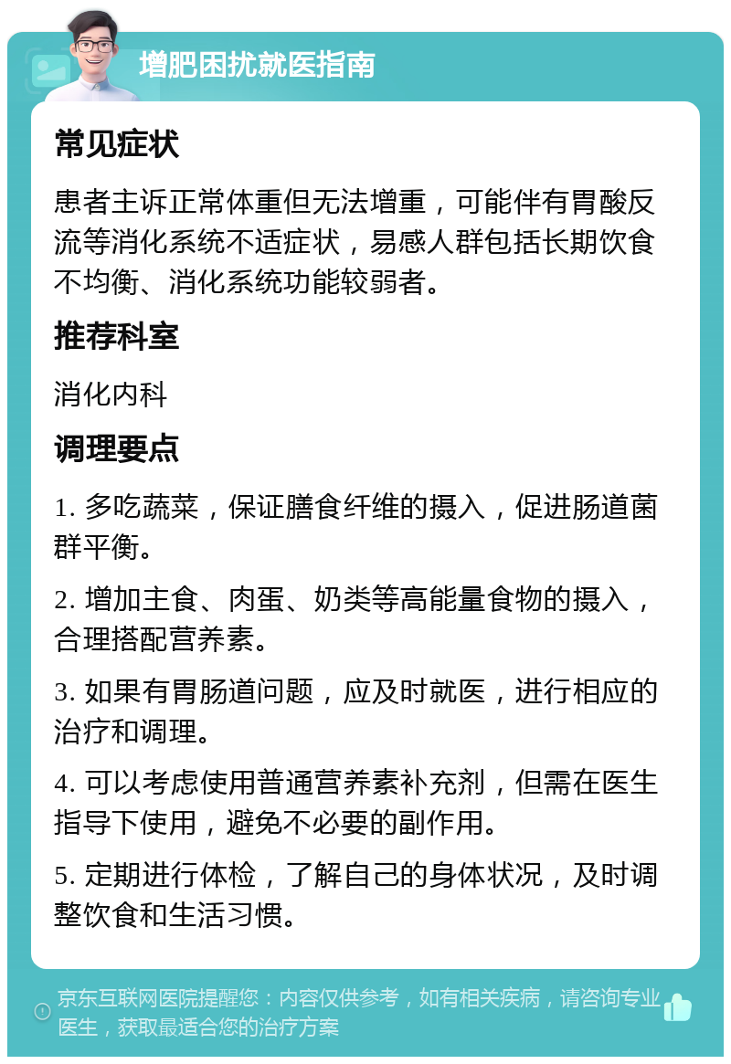 增肥困扰就医指南 常见症状 患者主诉正常体重但无法增重，可能伴有胃酸反流等消化系统不适症状，易感人群包括长期饮食不均衡、消化系统功能较弱者。 推荐科室 消化内科 调理要点 1. 多吃蔬菜，保证膳食纤维的摄入，促进肠道菌群平衡。 2. 增加主食、肉蛋、奶类等高能量食物的摄入，合理搭配营养素。 3. 如果有胃肠道问题，应及时就医，进行相应的治疗和调理。 4. 可以考虑使用普通营养素补充剂，但需在医生指导下使用，避免不必要的副作用。 5. 定期进行体检，了解自己的身体状况，及时调整饮食和生活习惯。