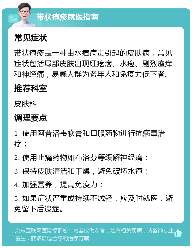 带状疱疹就医指南 常见症状 带状疱疹是一种由水痘病毒引起的皮肤病，常见症状包括局部皮肤出现红疙瘩、水疱、剧烈瘙痒和神经痛，易感人群为老年人和免疫力低下者。 推荐科室 皮肤科 调理要点 1. 使用阿昔洛韦软膏和口服药物进行抗病毒治疗； 2. 使用止痛药物如布洛芬等缓解神经痛； 3. 保持皮肤清洁和干燥，避免破坏水疱； 4. 加强营养，提高免疫力； 5. 如果症状严重或持续不减轻，应及时就医，避免留下后遗症。