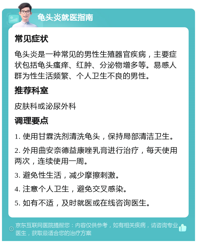 龟头炎就医指南 常见症状 龟头炎是一种常见的男性生殖器官疾病，主要症状包括龟头瘙痒、红肿、分泌物增多等。易感人群为性生活频繁、个人卫生不良的男性。 推荐科室 皮肤科或泌尿外科 调理要点 1. 使用甘霖洗剂清洗龟头，保持局部清洁卫生。 2. 外用曲安奈德益康唑乳膏进行治疗，每天使用两次，连续使用一周。 3. 避免性生活，减少摩擦刺激。 4. 注意个人卫生，避免交叉感染。 5. 如有不适，及时就医或在线咨询医生。