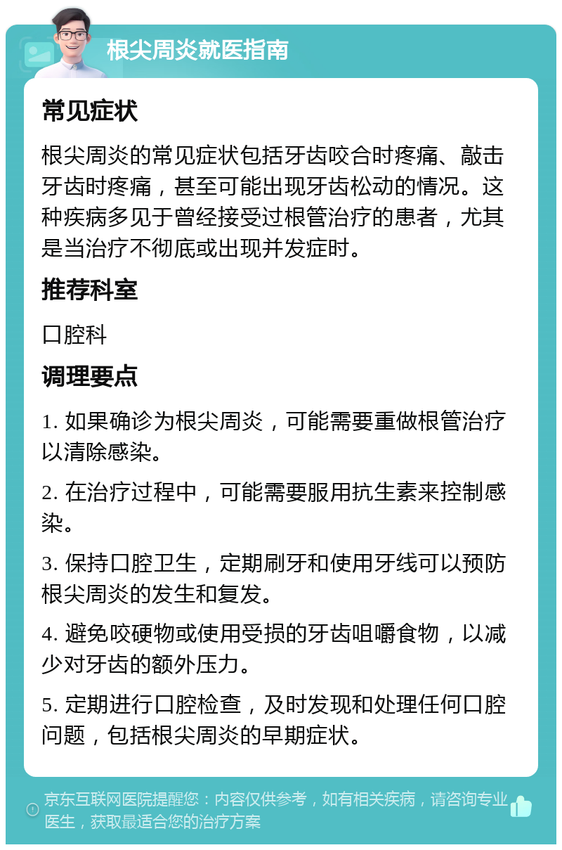 根尖周炎就医指南 常见症状 根尖周炎的常见症状包括牙齿咬合时疼痛、敲击牙齿时疼痛，甚至可能出现牙齿松动的情况。这种疾病多见于曾经接受过根管治疗的患者，尤其是当治疗不彻底或出现并发症时。 推荐科室 口腔科 调理要点 1. 如果确诊为根尖周炎，可能需要重做根管治疗以清除感染。 2. 在治疗过程中，可能需要服用抗生素来控制感染。 3. 保持口腔卫生，定期刷牙和使用牙线可以预防根尖周炎的发生和复发。 4. 避免咬硬物或使用受损的牙齿咀嚼食物，以减少对牙齿的额外压力。 5. 定期进行口腔检查，及时发现和处理任何口腔问题，包括根尖周炎的早期症状。