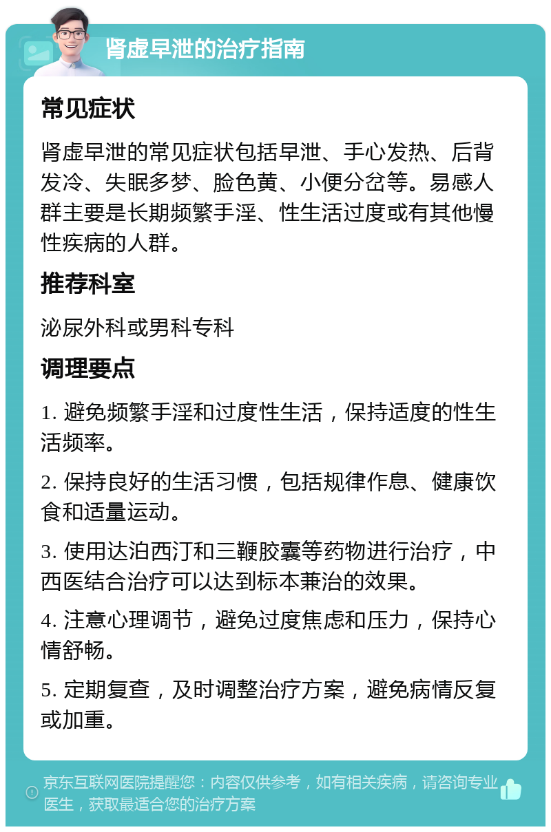 肾虚早泄的治疗指南 常见症状 肾虚早泄的常见症状包括早泄、手心发热、后背发冷、失眠多梦、脸色黄、小便分岔等。易感人群主要是长期频繁手淫、性生活过度或有其他慢性疾病的人群。 推荐科室 泌尿外科或男科专科 调理要点 1. 避免频繁手淫和过度性生活，保持适度的性生活频率。 2. 保持良好的生活习惯，包括规律作息、健康饮食和适量运动。 3. 使用达泊西汀和三鞭胶囊等药物进行治疗，中西医结合治疗可以达到标本兼治的效果。 4. 注意心理调节，避免过度焦虑和压力，保持心情舒畅。 5. 定期复查，及时调整治疗方案，避免病情反复或加重。