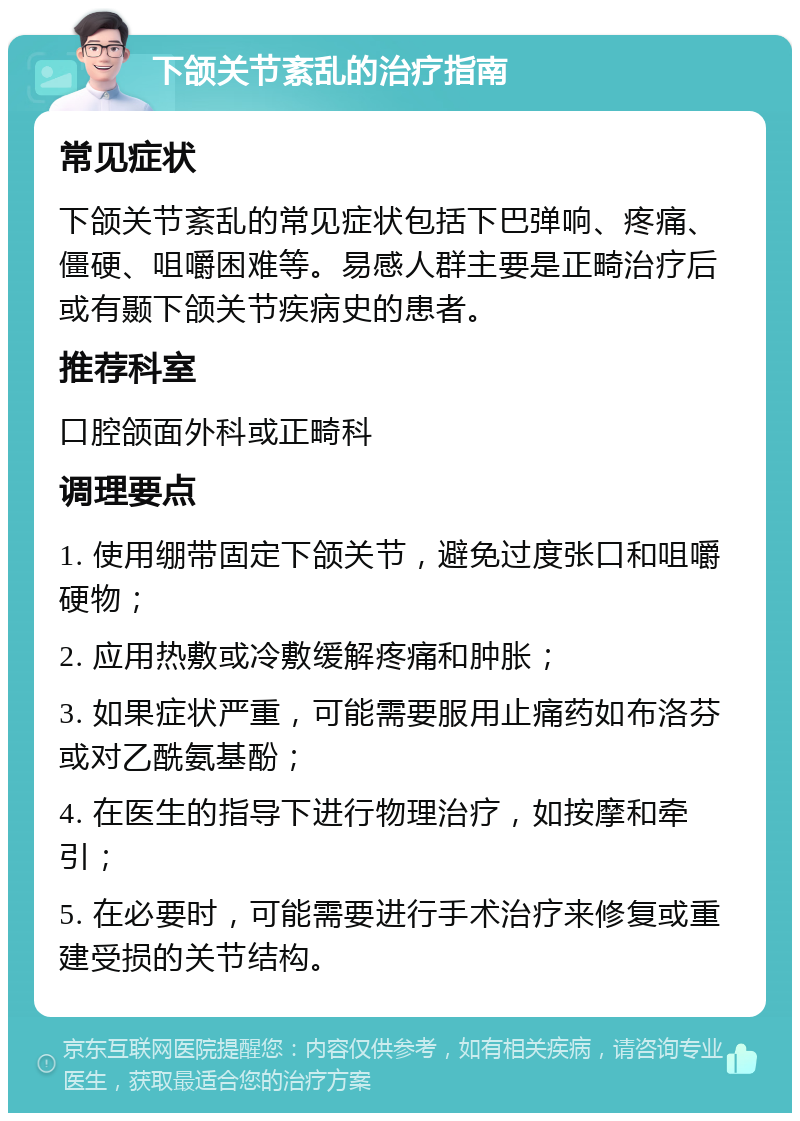 下颌关节紊乱的治疗指南 常见症状 下颌关节紊乱的常见症状包括下巴弹响、疼痛、僵硬、咀嚼困难等。易感人群主要是正畸治疗后或有颞下颌关节疾病史的患者。 推荐科室 口腔颌面外科或正畸科 调理要点 1. 使用绷带固定下颌关节，避免过度张口和咀嚼硬物； 2. 应用热敷或冷敷缓解疼痛和肿胀； 3. 如果症状严重，可能需要服用止痛药如布洛芬或对乙酰氨基酚； 4. 在医生的指导下进行物理治疗，如按摩和牵引； 5. 在必要时，可能需要进行手术治疗来修复或重建受损的关节结构。