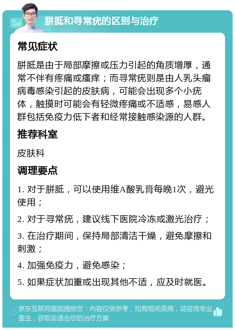 胼胝和寻常疣的区别与治疗 常见症状 胼胝是由于局部摩擦或压力引起的角质增厚，通常不伴有疼痛或瘙痒；而寻常疣则是由人乳头瘤病毒感染引起的皮肤病，可能会出现多个小疣体，触摸时可能会有轻微疼痛或不适感，易感人群包括免疫力低下者和经常接触感染源的人群。 推荐科室 皮肤科 调理要点 1. 对于胼胝，可以使用维A酸乳膏每晚1次，避光使用； 2. 对于寻常疣，建议线下医院冷冻或激光治疗； 3. 在治疗期间，保持局部清洁干燥，避免摩擦和刺激； 4. 加强免疫力，避免感染； 5. 如果症状加重或出现其他不适，应及时就医。