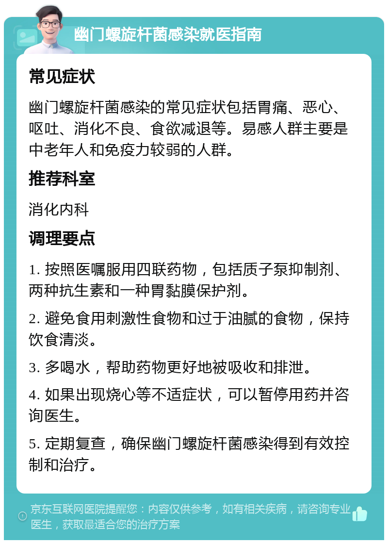 幽门螺旋杆菌感染就医指南 常见症状 幽门螺旋杆菌感染的常见症状包括胃痛、恶心、呕吐、消化不良、食欲减退等。易感人群主要是中老年人和免疫力较弱的人群。 推荐科室 消化内科 调理要点 1. 按照医嘱服用四联药物，包括质子泵抑制剂、两种抗生素和一种胃黏膜保护剂。 2. 避免食用刺激性食物和过于油腻的食物，保持饮食清淡。 3. 多喝水，帮助药物更好地被吸收和排泄。 4. 如果出现烧心等不适症状，可以暂停用药并咨询医生。 5. 定期复查，确保幽门螺旋杆菌感染得到有效控制和治疗。